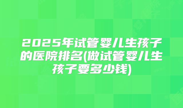 2025年试管婴儿生孩子的医院排名(做试管婴儿生孩子要多少钱)