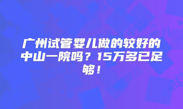广州试管婴儿做的较好的中山一院吗?15万多已足够!