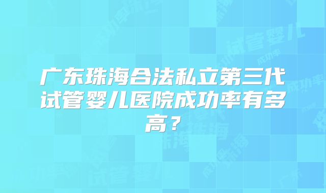 广东珠海合法私立第三代试管婴儿医院成功率有多高？
