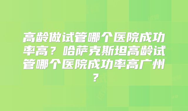 高龄做试管哪个医院成功率高?哈萨克斯坦高龄试管哪个医院成功率高广州?