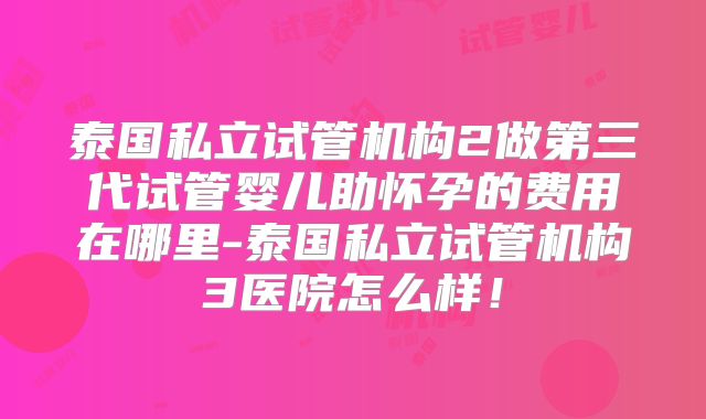 泰国私立试管机构2做第三代试管婴儿助怀孕的费用在哪里-泰国私立试管机构3医院怎么样！