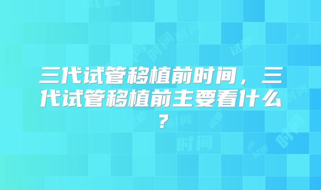 三代试管移植前时间,三代试管移植前主要看什么?