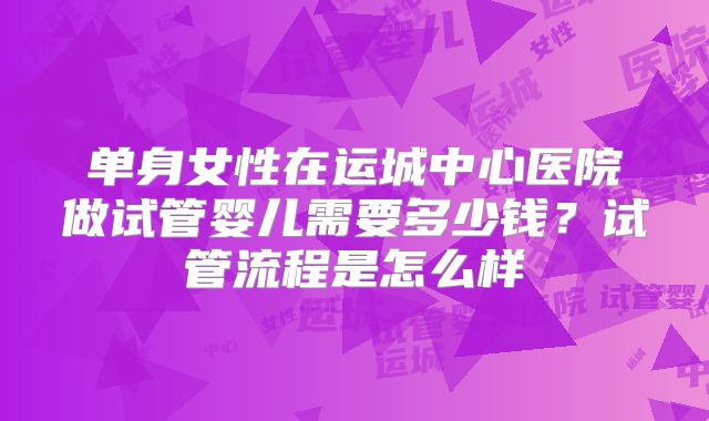 单身女性在运城中心医院做试管婴儿需要多少钱?试管流程是怎么样