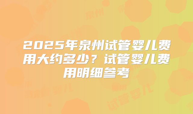 2025年泉州试管婴儿费用大约多少？试管婴儿费用明细参考