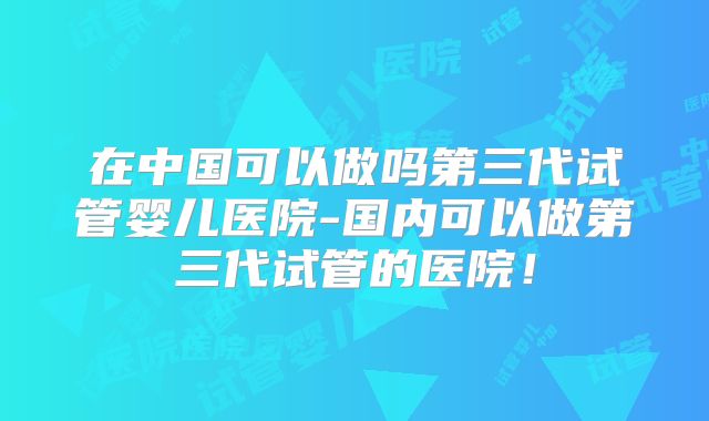在中国可以做吗第三代试管婴儿医院-国内可以做第三代试管的医院！