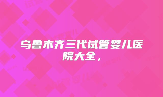 乌鲁木齐三代试管婴儿医院大全，