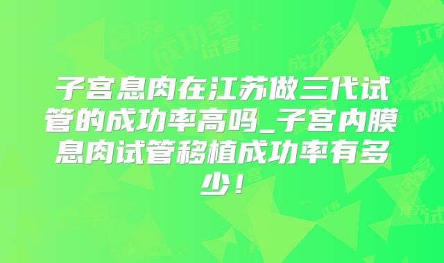子宫息肉在江苏做三代试管的成功率高吗_子宫内膜息肉试管移植成功率有多少！
