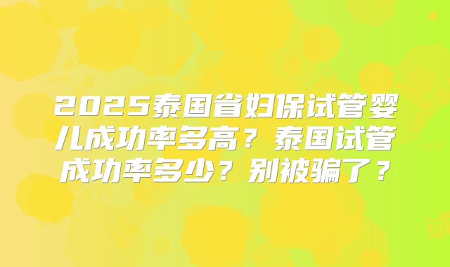 2025泰国省妇保试管婴儿成功率多高?泰国试管成功率多少?别被骗了?