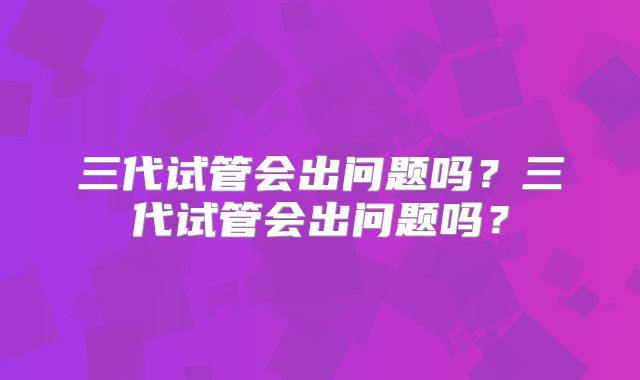 三代试管会出问题吗？三代试管会出问题吗？