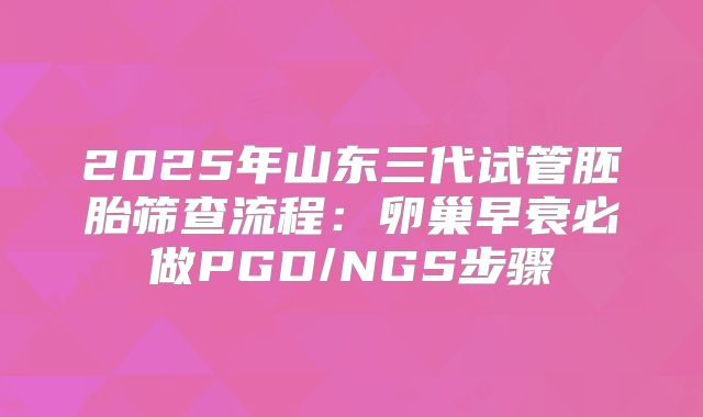 2025年山东三代试管胚胎筛查流程：卵巢早衰必做PGD/NGS步骤