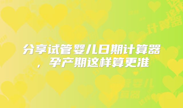 分享试管婴儿日期计算器，孕产期这样算更准