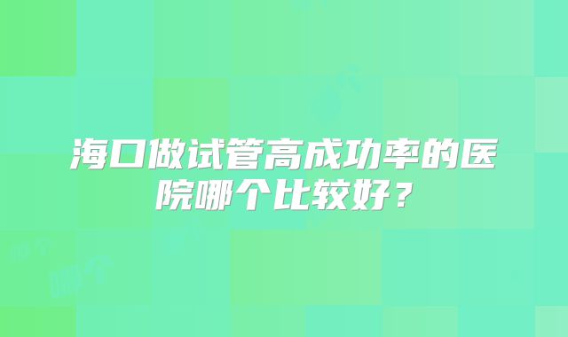 海口做试管高成功率的医院哪个比较好？