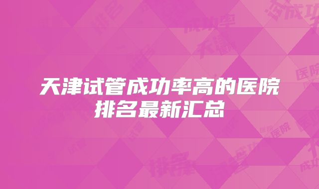 天津试管成功率高的医院排名最新汇总