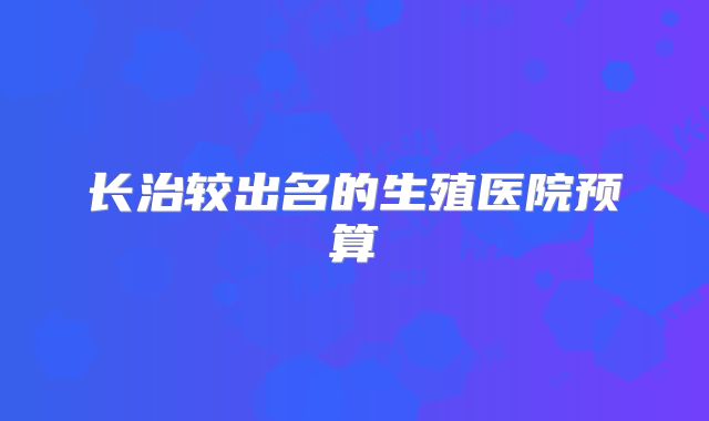 长治较出名的生殖医院预算