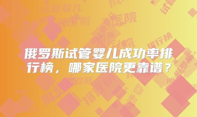 俄罗斯试管婴儿成功率排行榜，哪家医院更靠谱？