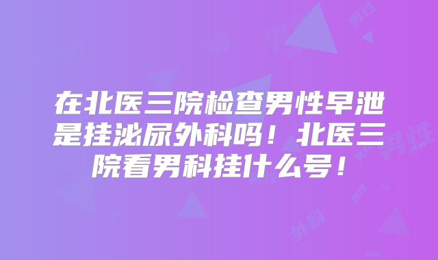 在北医三院检查男性早泄是挂泌尿外科吗！北医三院看男科挂什么号！