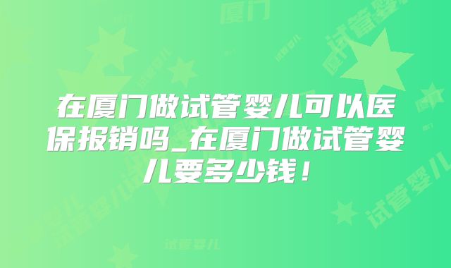 在厦门做试管婴儿可以医保报销吗_在厦门做试管婴儿要多少钱！
