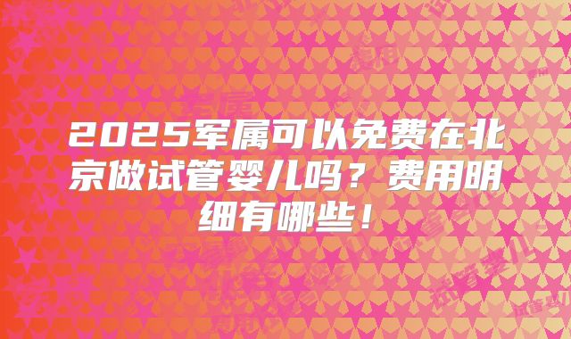 2025军属可以免费在北京做试管婴儿吗？费用明细有哪些！