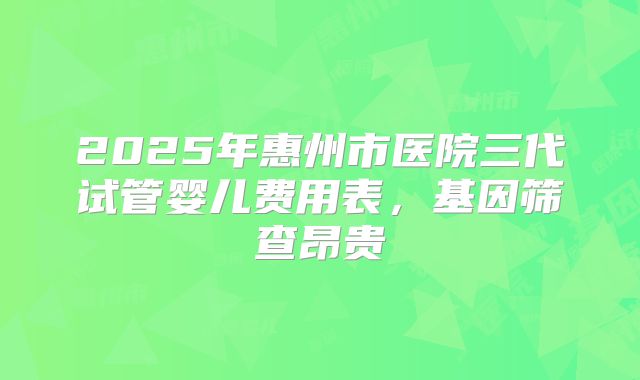 2025年惠州市医院三代试管婴儿费用表，基因筛查昂贵