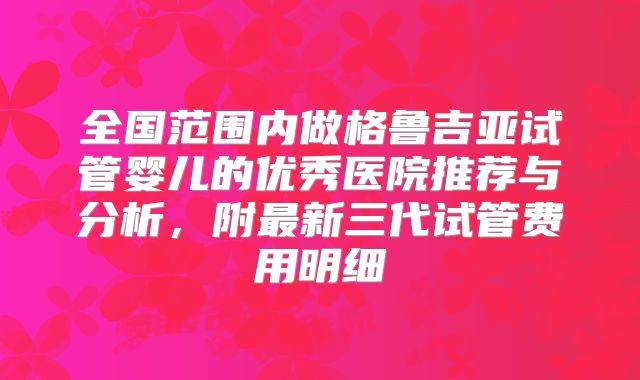 全国范围内做格鲁吉亚试管婴儿的优秀医院推荐与分析，附最新三代试管费用明细