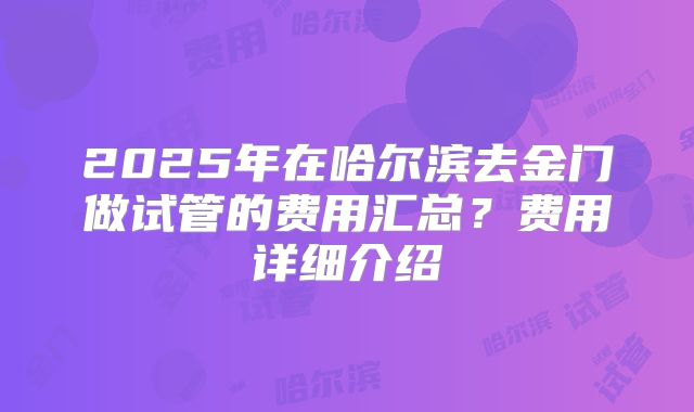 2025年在哈尔滨去金门做试管的费用汇总？费用详细介绍
