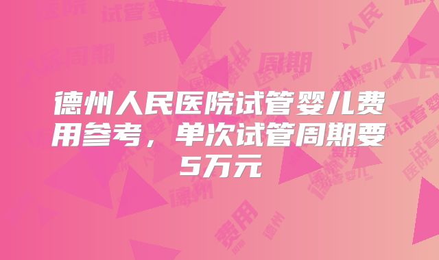 德州人民医院试管婴儿费用参考，单次试管周期要5万元