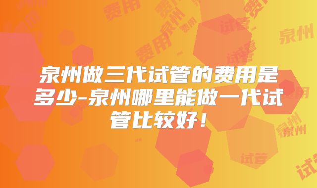 泉州做三代试管的费用是多少-泉州哪里能做一代试管比较好！