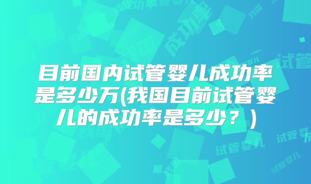 目前国内试管婴儿成功率是多少万(我国目前试管婴儿的成功率是多少?)