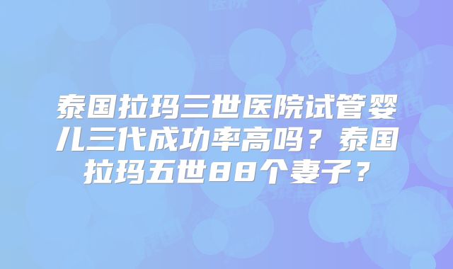 泰国拉玛三世医院试管婴儿三代成功率高吗?泰国拉玛五世88个妻子?