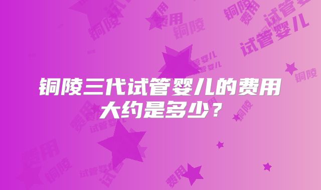 铜陵三代试管婴儿的费用大约是多少？