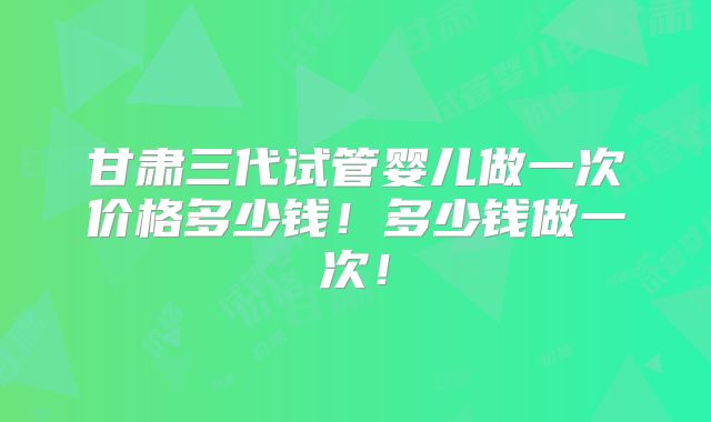 甘肃三代试管婴儿做一次价格多少钱！多少钱做一次！