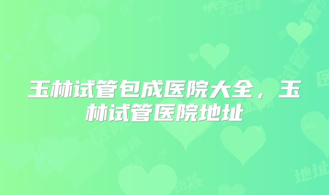 玉林试管包成医院大全，玉林试管医院地址