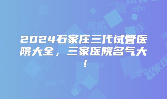 2024石家庄三代试管医院大全，三家医院名气大！