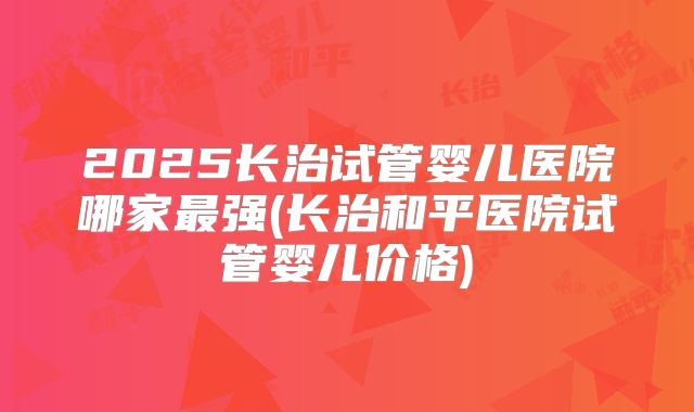 2025长治试管婴儿医院哪家最强(长治和平医院试管婴儿价格)