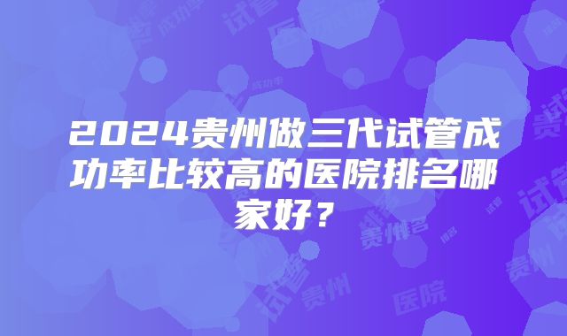 2024贵州做三代试管成功率比较高的医院排名哪家好?