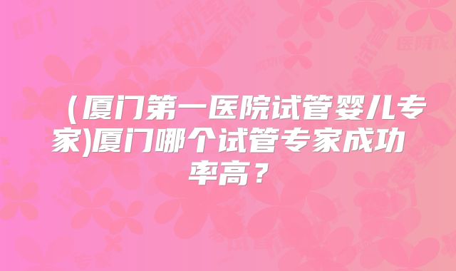 (厦门第一医院试管婴儿专家)厦门哪个试管专家成功率高?