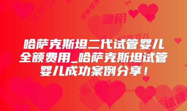 哈萨克斯坦二代试管婴儿全额费用_哈萨克斯坦试管婴儿成功案例分享!