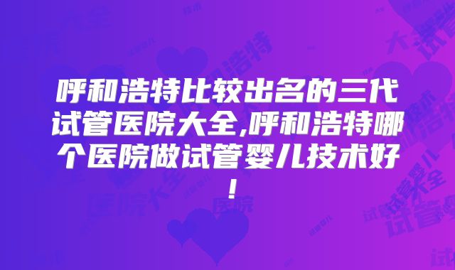呼和浩特比较出名的三代试管医院大全,呼和浩特哪个医院做试管婴儿技术好！