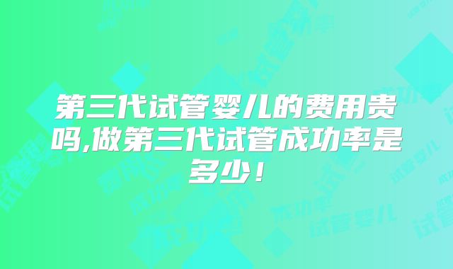 第三代试管婴儿的费用贵吗,做第三代试管成功率是多少!