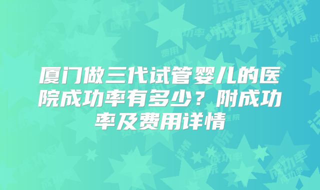 厦门做三代试管婴儿的医院成功率有多少？附成功率及费用详情