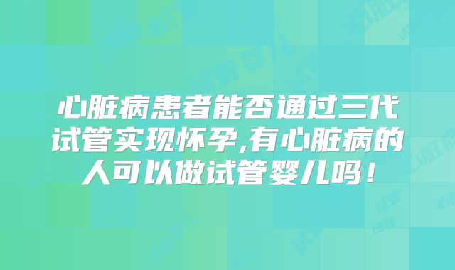 心脏病患者能否通过三代试管实现怀孕,有心脏病的人可以做试管婴儿吗!