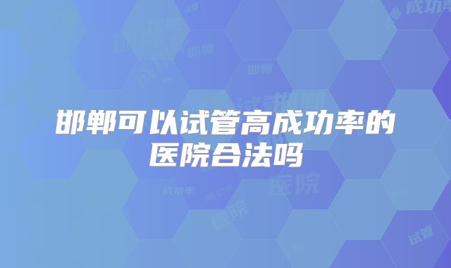 邯郸可以试管高成功率的医院合法吗