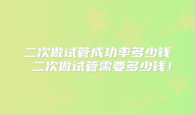 二次做试管成功率多少钱 二次做试管需要多少钱！