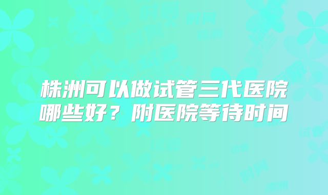 株洲可以做试管三代医院哪些好？附医院等待时间