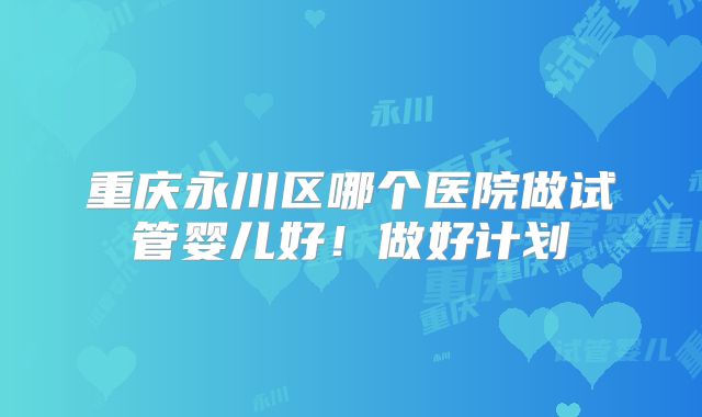 重庆永川区哪个医院做试管婴儿好！做好计划