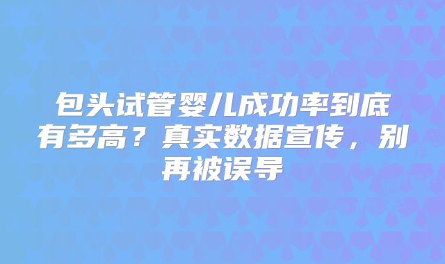 包头试管婴儿成功率到底有多高？真实数据宣传，别再被误导