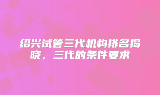 绍兴试管三代机构排名揭晓，三代的条件要求