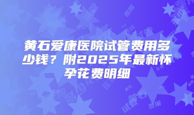 黄石爱康医院试管费用多少钱?附2025年最新怀孕花费明细