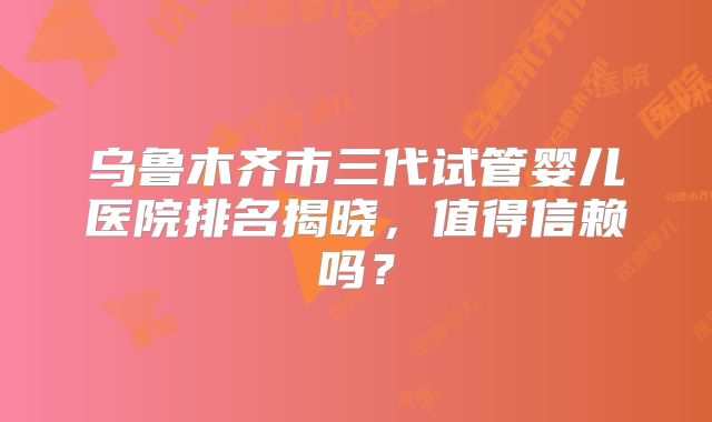 乌鲁木齐市三代试管婴儿医院排名揭晓,值得信赖吗?