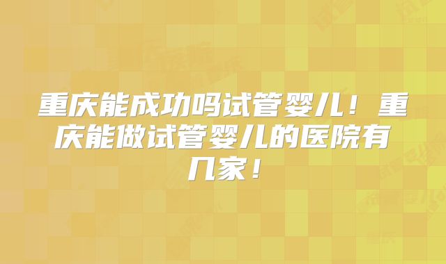 重庆能成功吗试管婴儿！重庆能做试管婴儿的医院有几家！